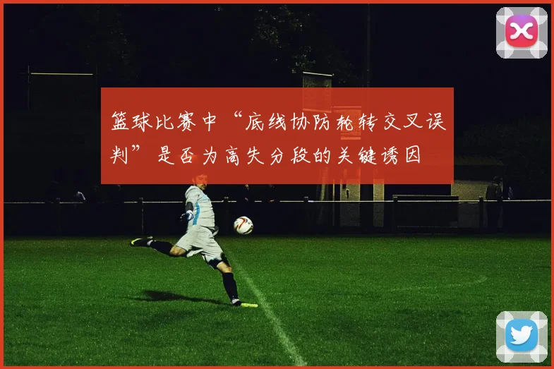 篮球比赛中“底线协防轮转交叉误判”是否为高失分段的关键诱因