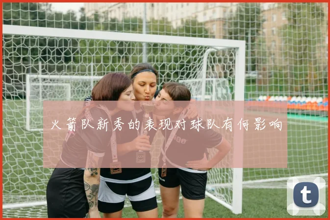 火箭队新秀的表现对球队有何影响